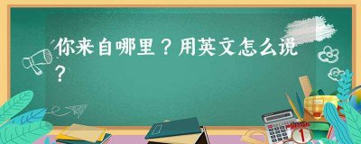 你来自哪里用英文怎么说(你来自哪里用英文怎么说两句话)