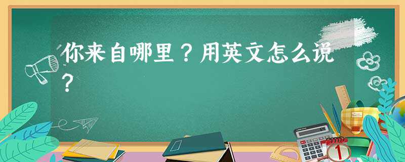 你来自哪里用英文怎么说(你来自哪里用英文怎么说两句话)