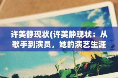 许美静现状(许美静现状:从歌手到演员,她的演艺生涯与个人生活现状)
