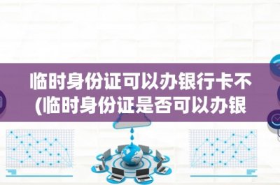 临时身份证可以办银行卡不(临时身份证是否可以办银行卡?)