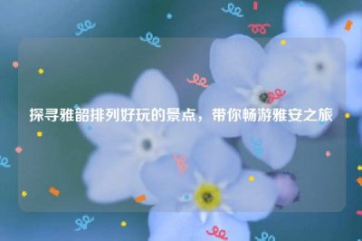 ​探寻雅韶排列好玩的景点，带你畅游雅安之旅