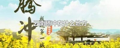 ​腾冲在云南哪个位置 云南的腾冲在哪儿